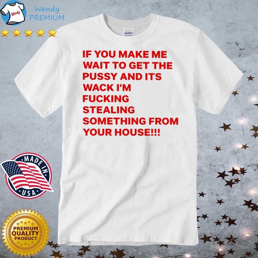 If You Make Me Wait To Get The Pussy And Its Wack I'm Fucking Stealing Something From Your House shirt