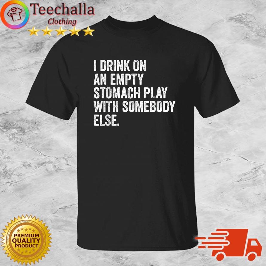 I Drink On An Empty Stomach Play With Somebody Else Shirt